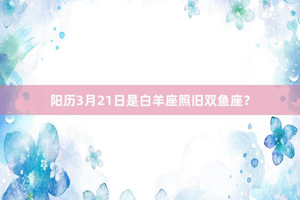 阳历3月21日是白羊座照旧双鱼座？